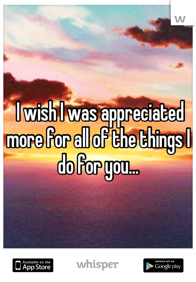  I wish I was appreciated more for all of the things I do for you...