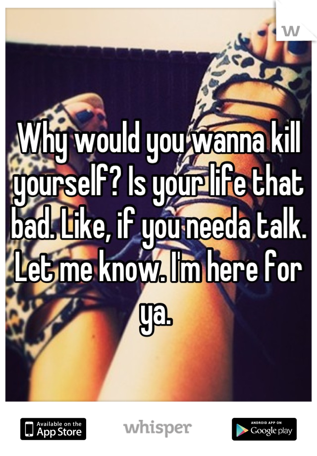 Why would you wanna kill yourself? Is your life that bad. Like, if you needa talk. Let me know. I'm here for ya. 