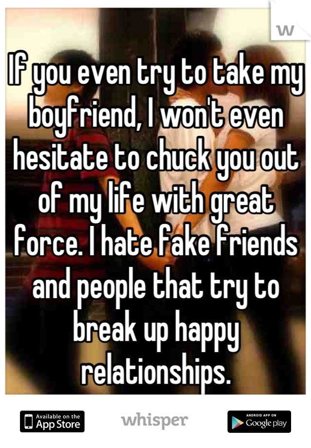If you even try to take my boyfriend, I won't even hesitate to chuck you out of my life with great force. I hate fake friends and people that try to break up happy relationships.