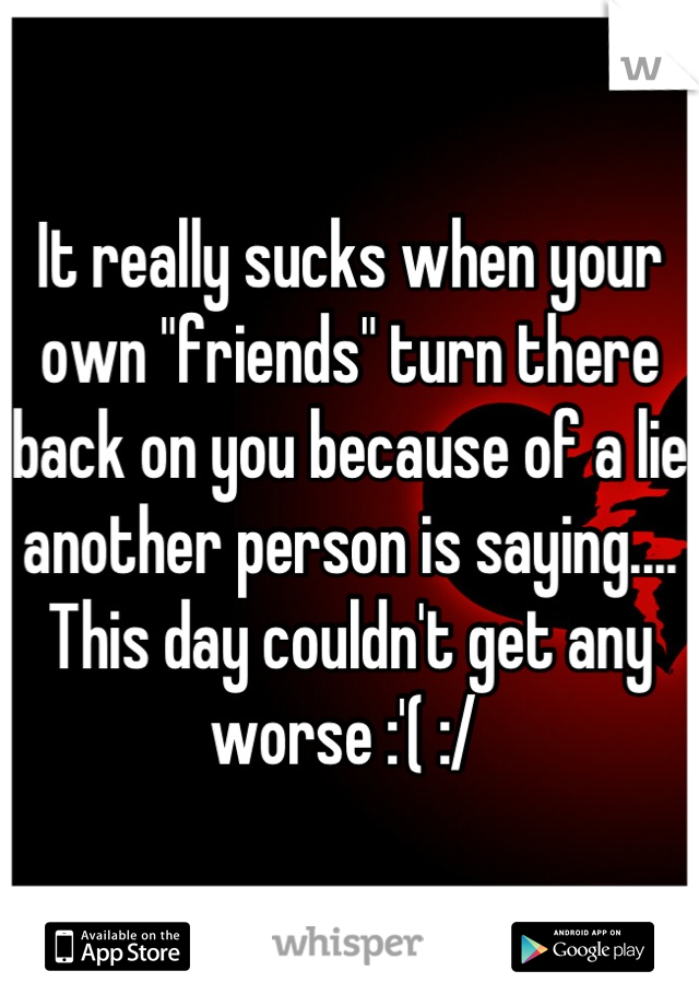 It really sucks when your own "friends" turn there back on you because of a lie another person is saying.... This day couldn't get any worse :'( :/ 