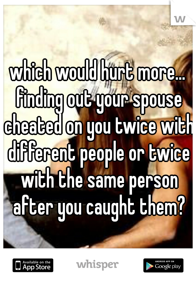 which would hurt more... finding out your spouse cheated on you twice with different people or twice with the same person after you caught them?