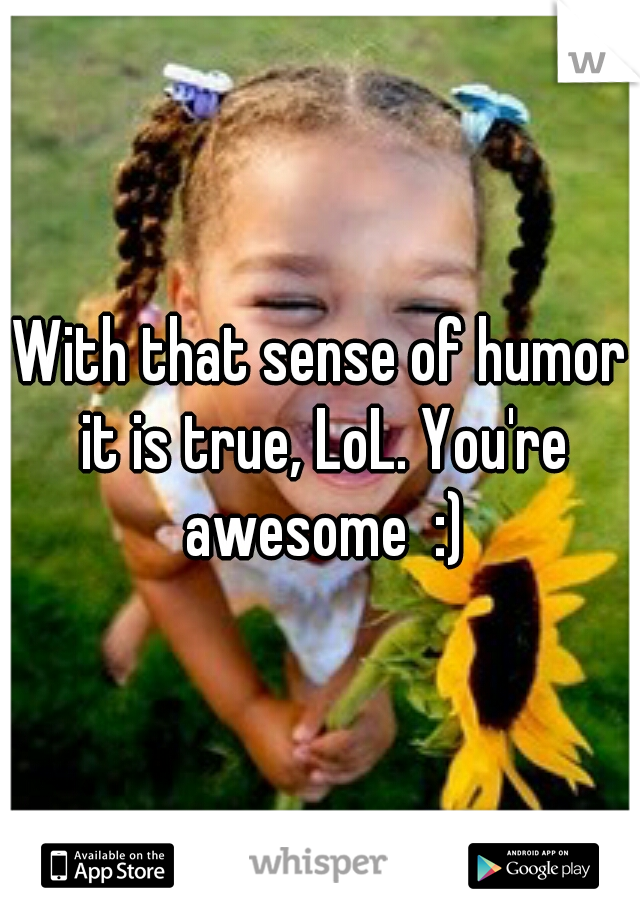 With that sense of humor it is true, LoL. You're awesome  :)