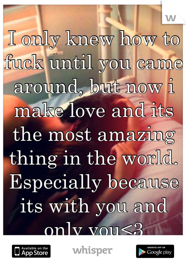 I only knew how to fuck until you came around, but now i make love and its the most amazing thing in the world.
Especially because its with you and only you<3