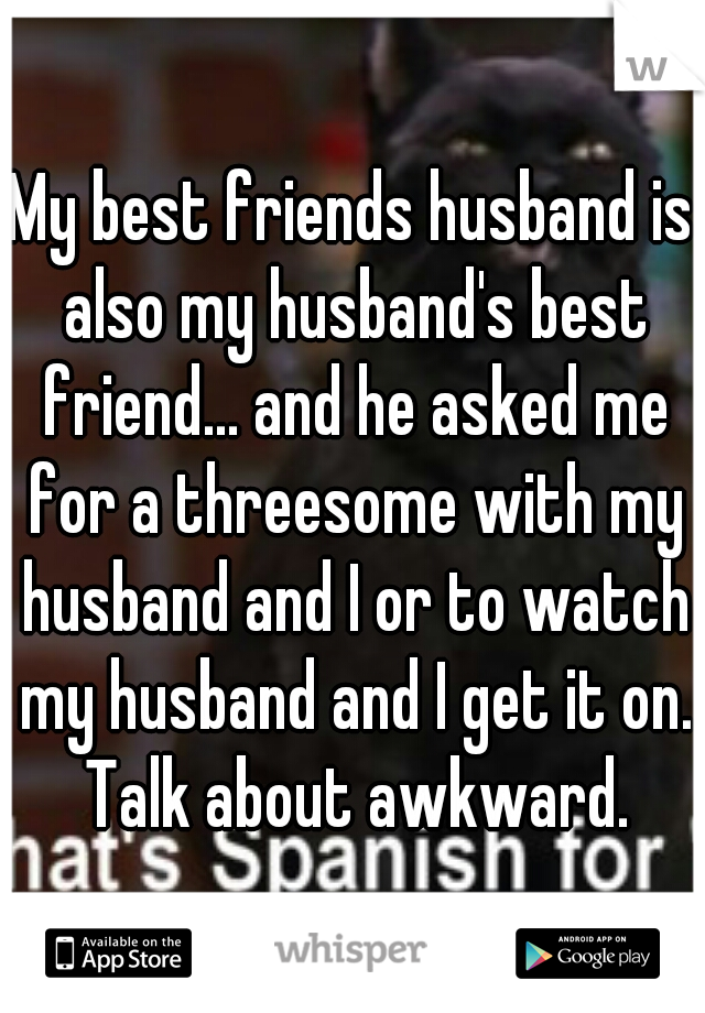 My best friends husband is also my husband's best friend... and he asked me for a threesome with my husband and I or to watch my husband and I get it on. Talk about awkward.