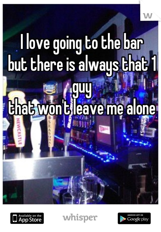 I love going to the bar 
but there is always that 1 guy 
that won't leave me alone