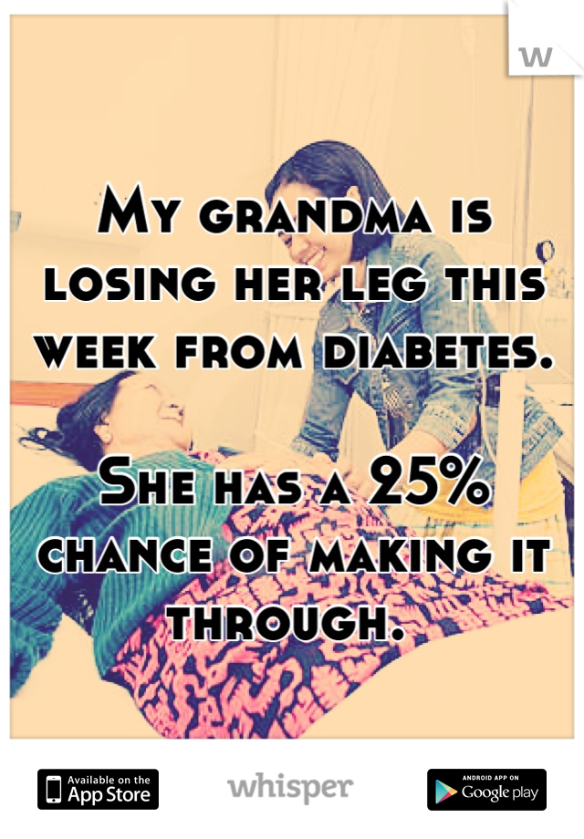 My grandma is losing her leg this week from diabetes.

She has a 25% chance of making it through. 