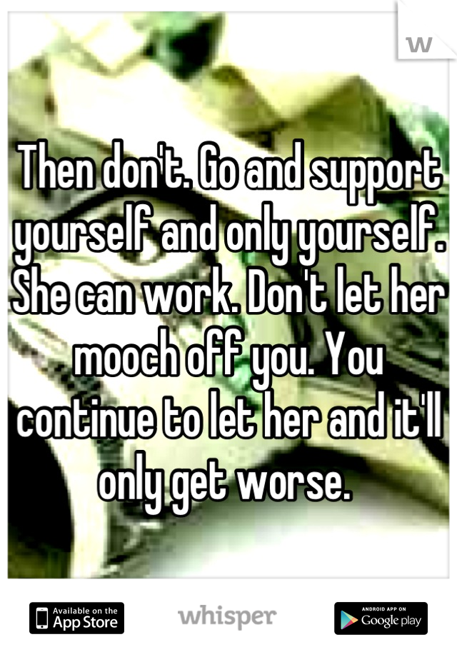 Then don't. Go and support yourself and only yourself. She can work. Don't let her mooch off you. You continue to let her and it'll only get worse. 