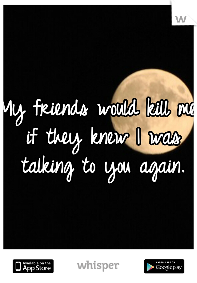 My friends would kill me if they knew I was talking to you again.