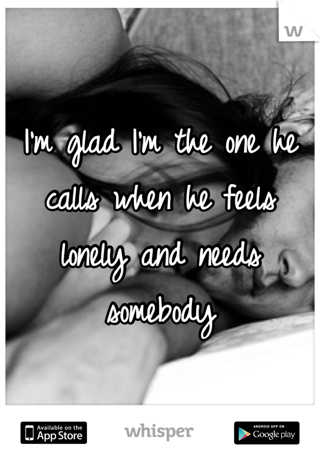 I'm glad I'm the one he calls when he feels lonely and needs somebody