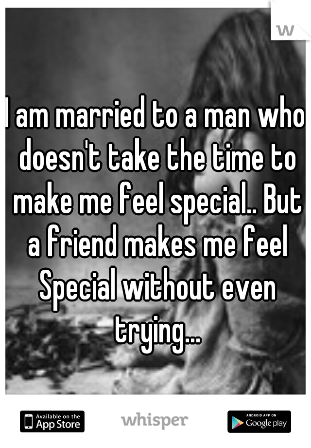 I am married to a man who doesn't take the time to make me feel special.. But a friend makes me feel Special without even trying...