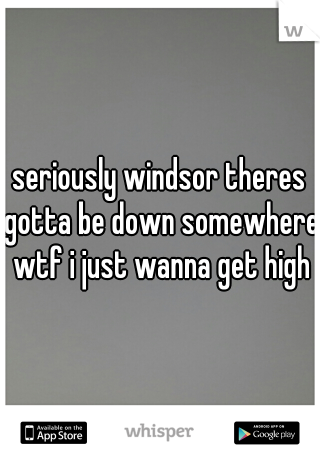 seriously windsor theres gotta be down somewhere wtf i just wanna get high