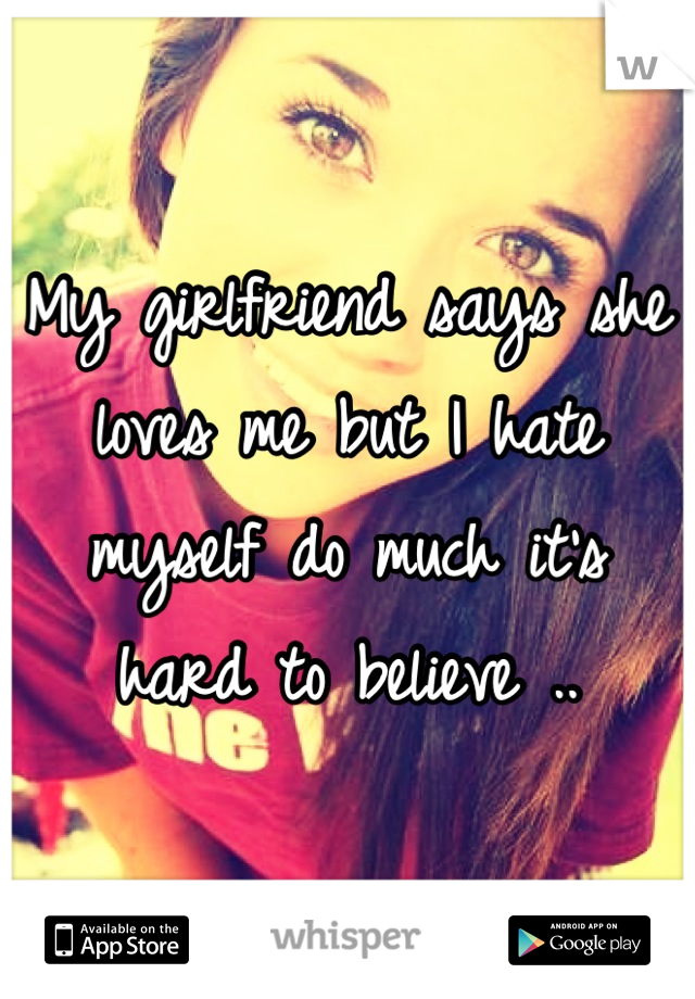 My girlfriend says she loves me but I hate myself do much it's hard to believe ..