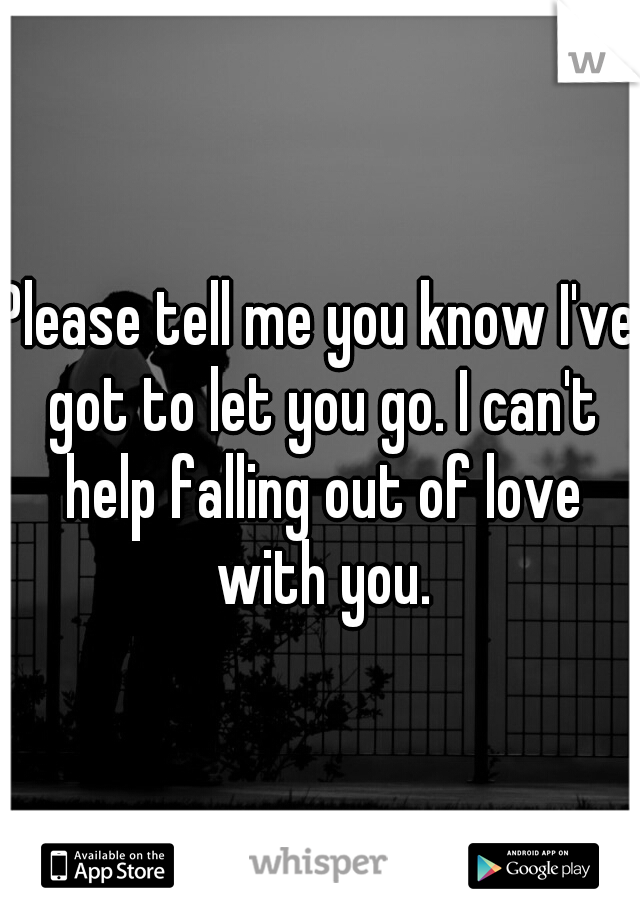 Please tell me you know I've got to let you go. I can't help falling out of love with you.