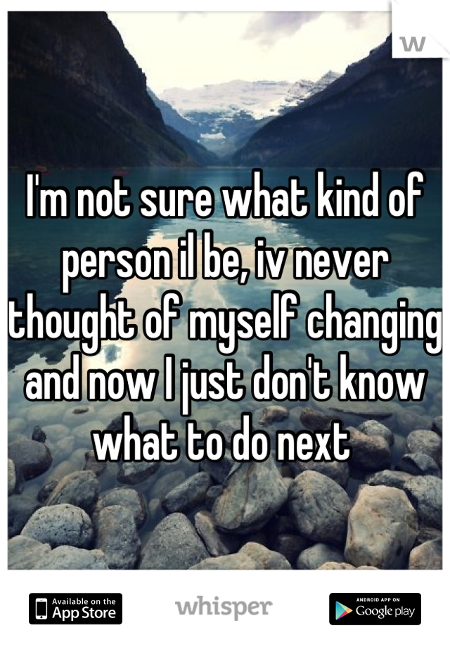 I'm not sure what kind of person il be, iv never thought of myself changing and now I just don't know what to do next 