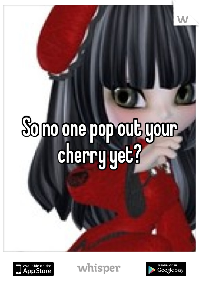 So no one pop out your cherry yet?