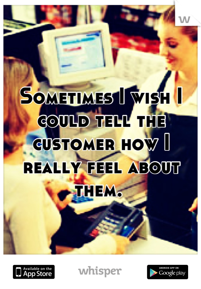 Sometimes I wish I could tell the customer how I really feel about them. 