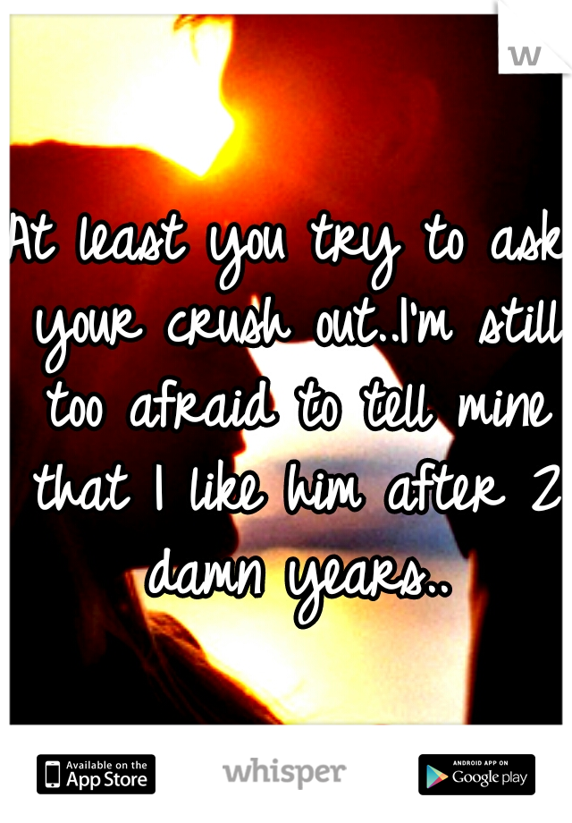 At least you try to ask your crush out..I'm still too afraid to tell mine that I like him after 2 damn years..