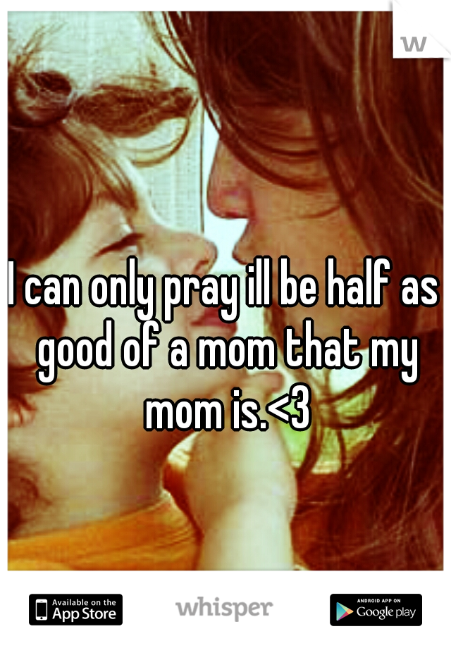 I can only pray ill be half as good of a mom that my mom is.<3