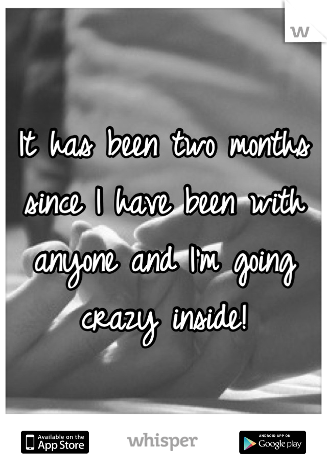It has been two months since I have been with anyone and I'm going crazy inside!