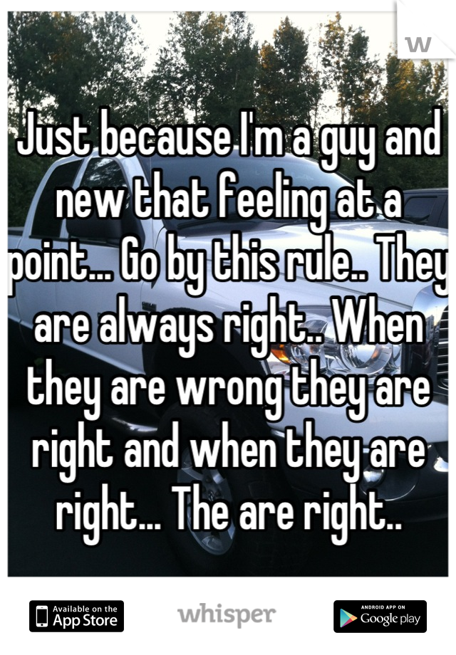 Just because I'm a guy and new that feeling at a point... Go by this rule.. They are always right.. When they are wrong they are right and when they are right... The are right..