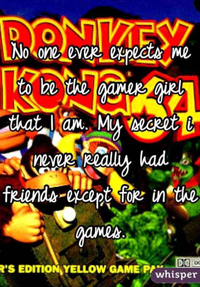 No one ever expects me to be the gamer girl that I am. My secret i never really had friends except for in the games.