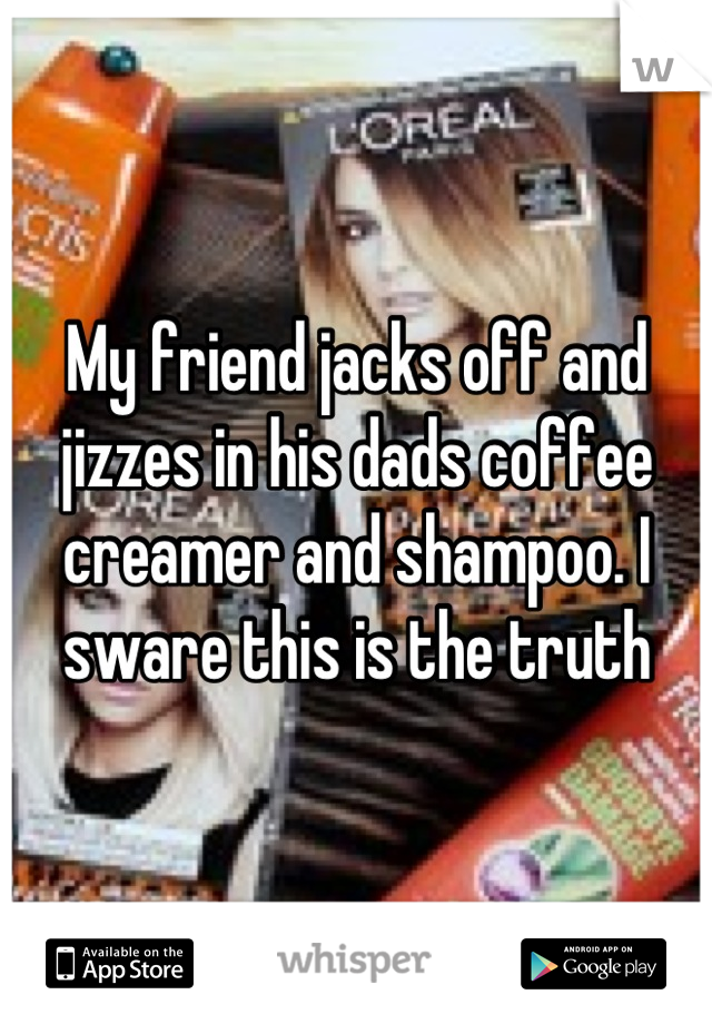 My friend jacks off and jizzes in his dads coffee creamer and shampoo. I sware this is the truth