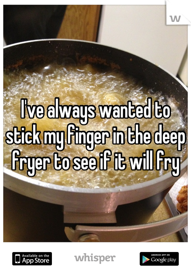 I've always wanted to stick my finger in the deep fryer to see if it will fry