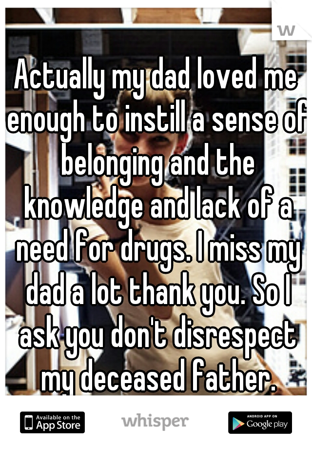 Actually my dad loved me enough to instill a sense of belonging and the knowledge and lack of a need for drugs. I miss my dad a lot thank you. So I ask you don't disrespect my deceased father.