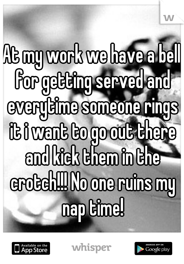 At my work we have a bell for getting served and everytime someone rings it i want to go out there and kick them in the crotch!!! No one ruins my nap time!
