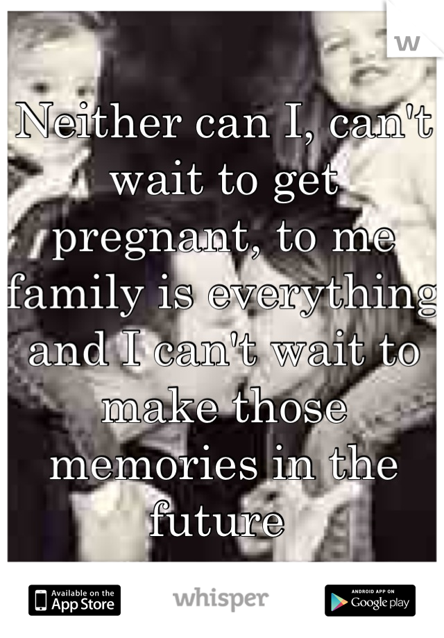 Neither can I, can't wait to get pregnant, to me family is everything and I can't wait to make those memories in the future 