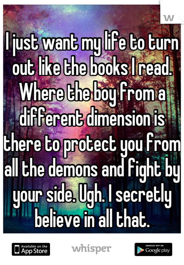 I just want my life to turn out like the books I read. Where the boy from a different dimension is there to protect you from all the demons and fight by your side. Ugh. I secretly believe in all that.