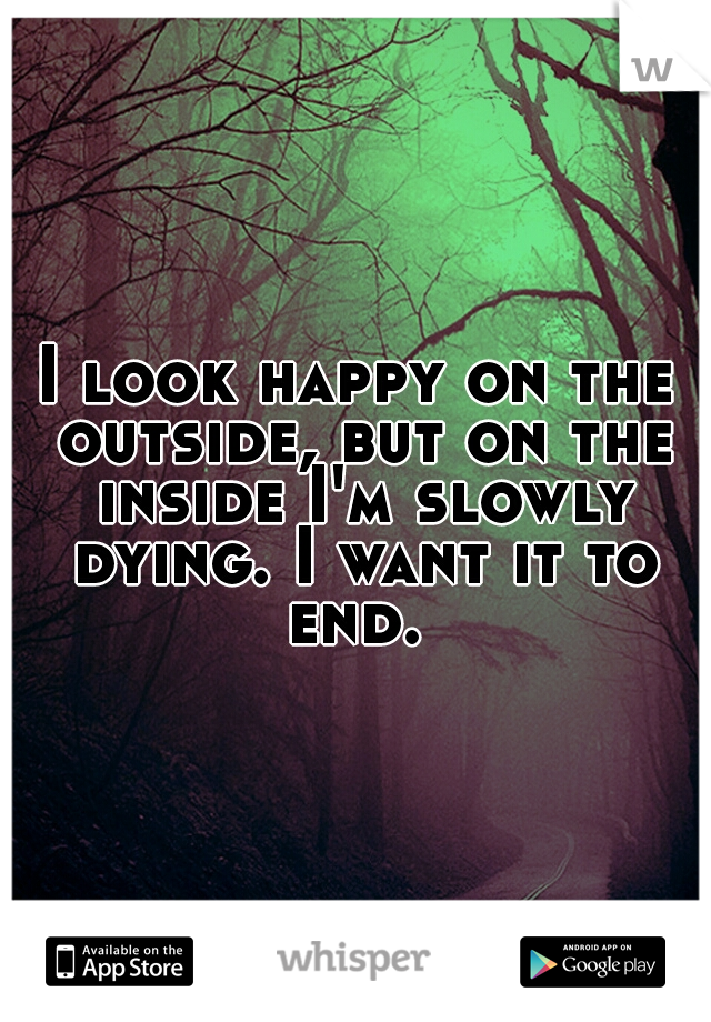 I look happy on the outside, but on the inside I'm slowly dying. I want it to end. 