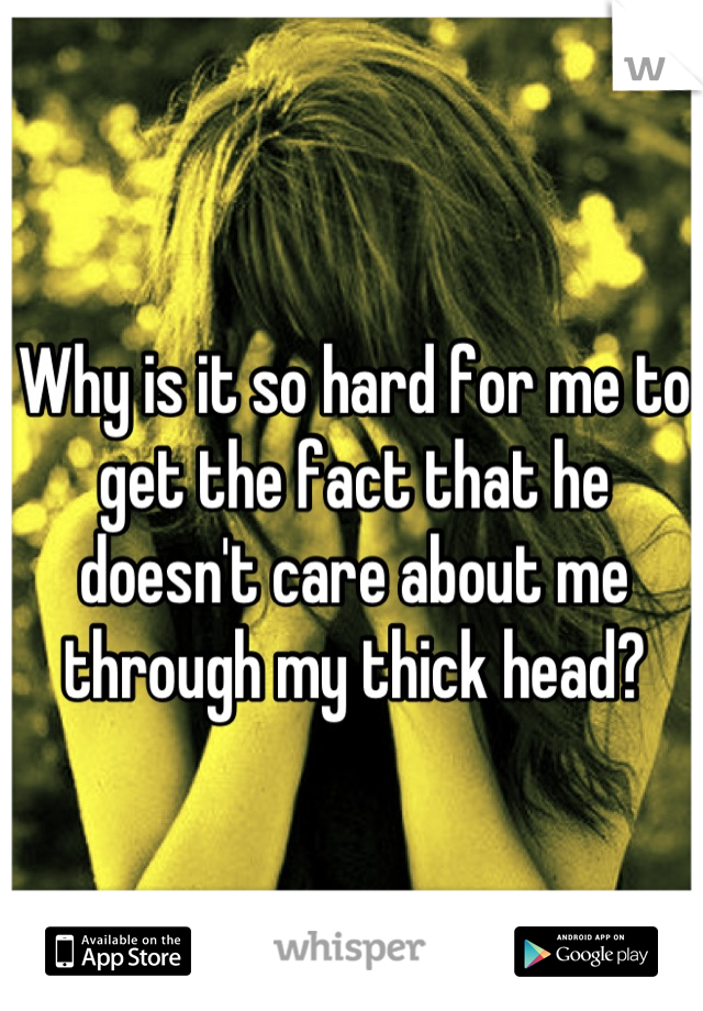 Why is it so hard for me to get the fact that he doesn't care about me through my thick head?