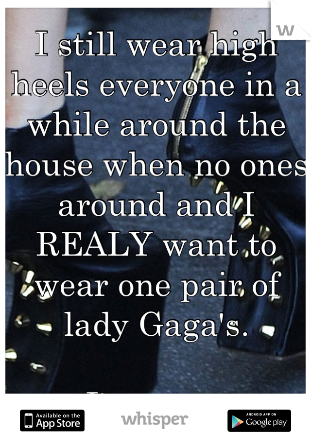 I still wear high heels everyone in a while around the house when no ones  around and I REALY want to wear one pair of lady Gaga's. 

I'm a guy