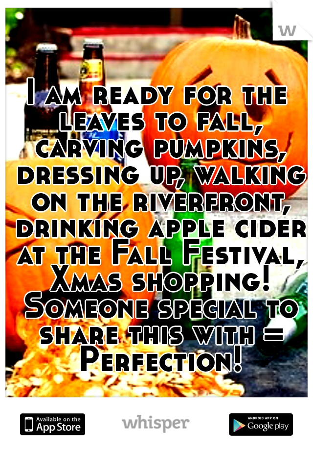 I am ready for the leaves to fall, carving pumpkins, dressing up, walking on the riverfront, drinking apple cider at the Fall Festival, Xmas shopping! Someone special to share this with = Perfection!