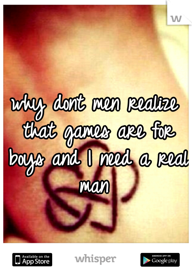 why dont men realize that games are for boys and I need a real man 