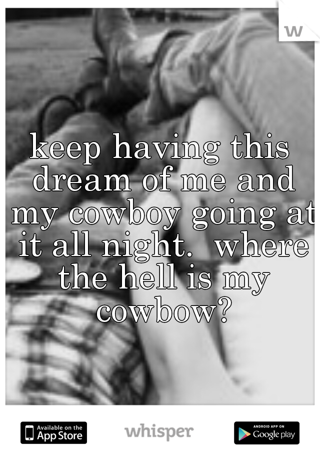 keep having this dream of me and my cowboy going at it all night.  where the hell is my cowbow?