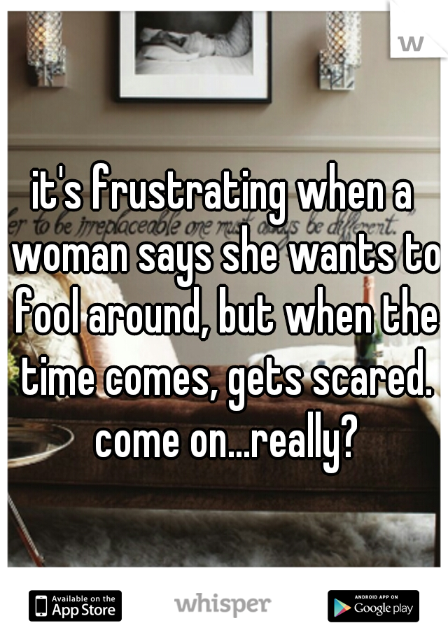 it's frustrating when a woman says she wants to fool around, but when the time comes, gets scared. come on...really?