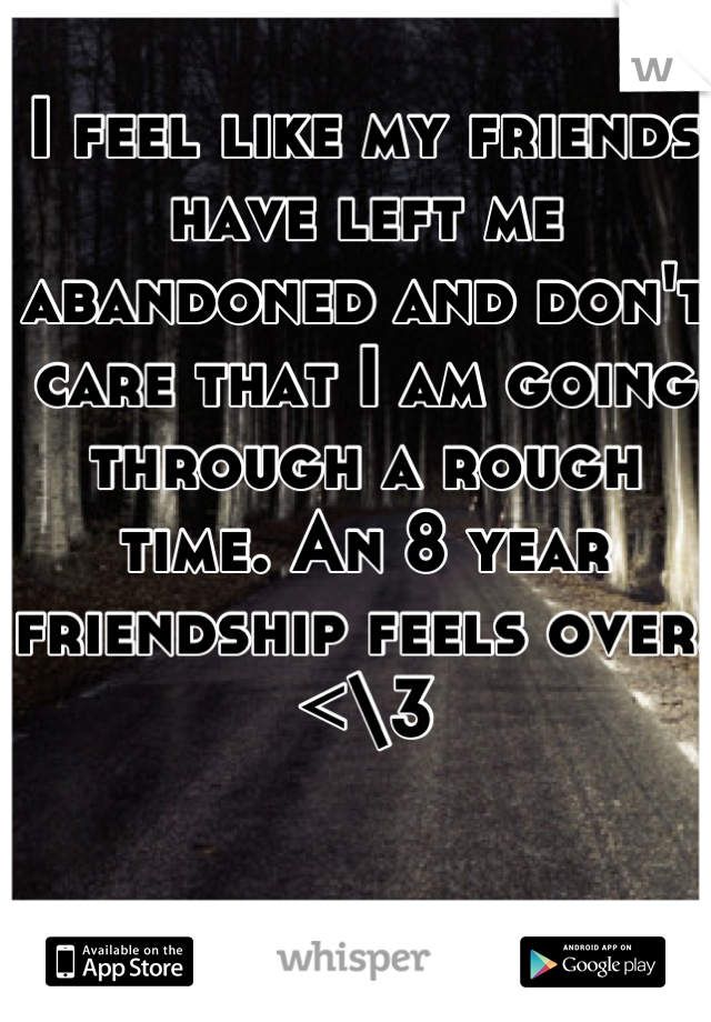 I feel like my friends have left me abandoned and don't care that I am going through a rough time. An 8 year friendship feels over. <\3