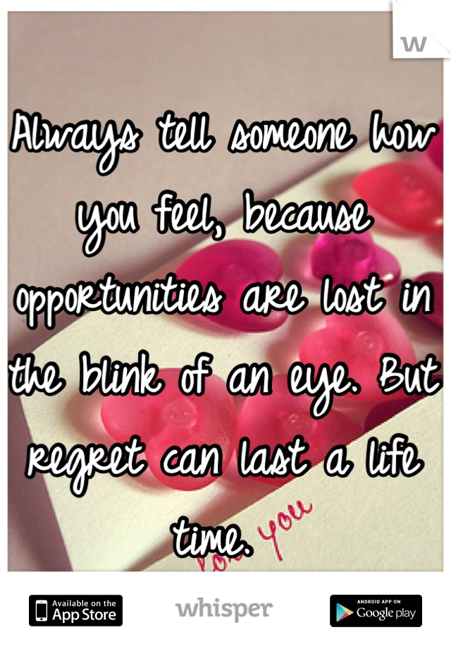 Always tell someone how you feel, because opportunities are lost in the blink of an eye. But regret can last a life time. 