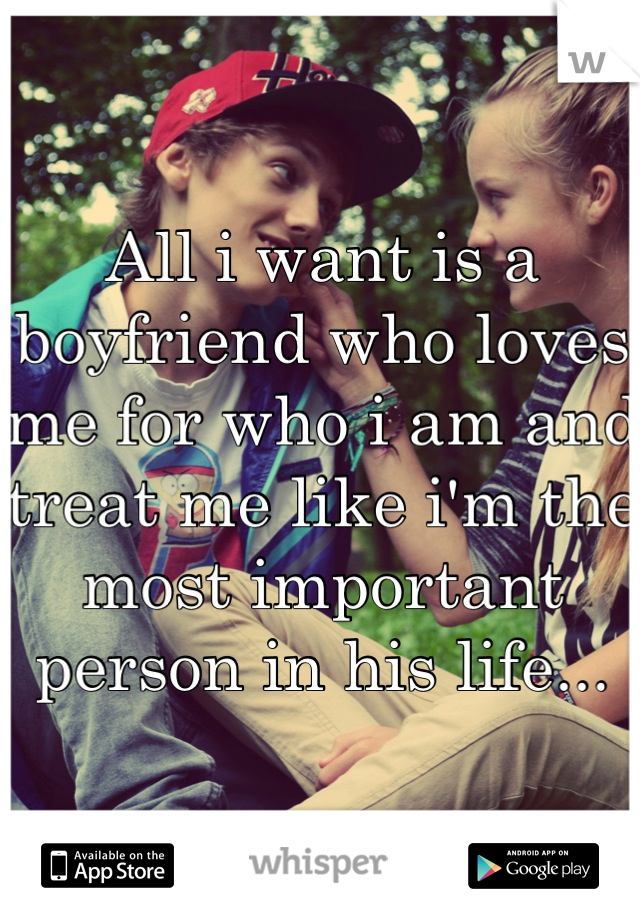 All i want is a boyfriend who loves me for who i am and treat me like i'm the most important person in his life...