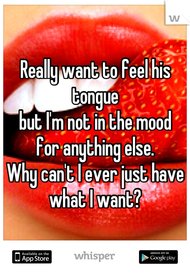 Really want to feel his tongue 
but I'm not in the mood 
for anything else. 
Why can't I ever just have 
what I want?