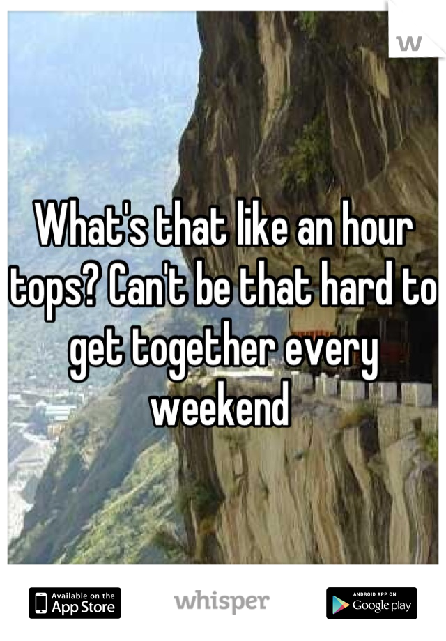 What's that like an hour tops? Can't be that hard to get together every weekend 