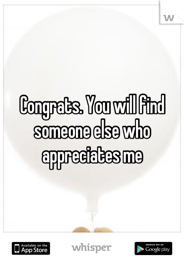 Congrats. You will find someone else who appreciates me