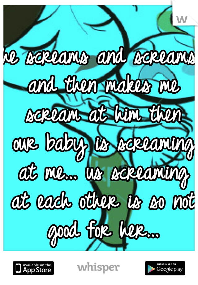 he screams and screams and then makes me scream at him then our baby is screaming at me... us screaming at each other is so not good for her...
