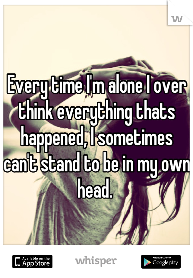 Every time I'm alone I over think everything thats happened, I sometimes can't stand to be in my own head. 
