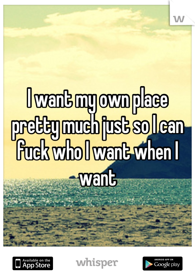 I want my own place pretty much just so I can fuck who I want when I want