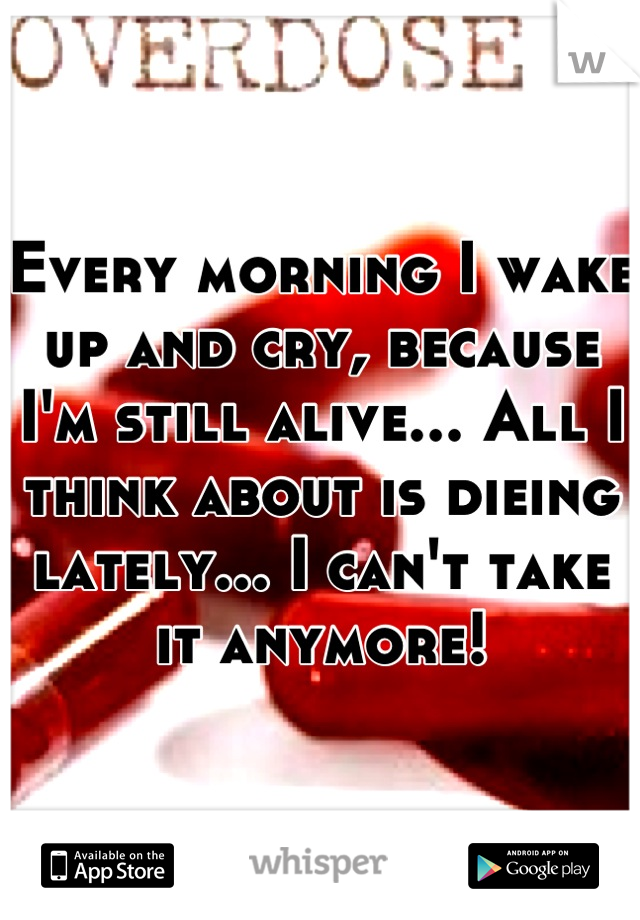 Every morning I wake up and cry, because I'm still alive... All I think about is dieing lately... I can't take it anymore!