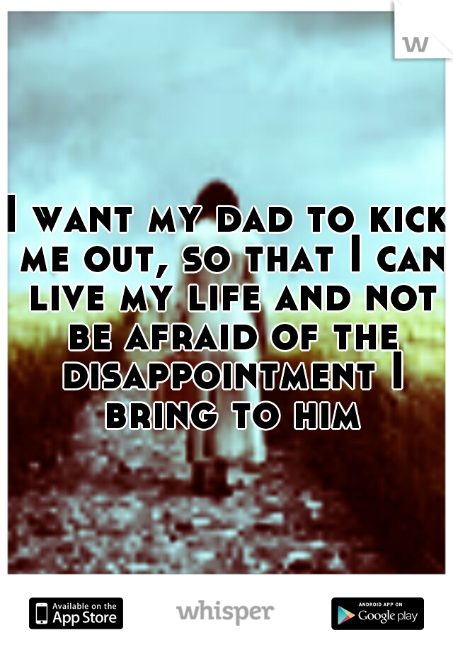I want my dad to kick me out, so that I can live my life and not be afraid of the disappointment I bring to him
