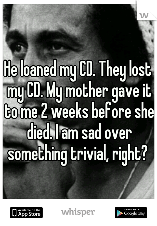 He loaned my CD. They lost my CD. My mother gave it to me 2 weeks before she died. I am sad over something trivial, right? 